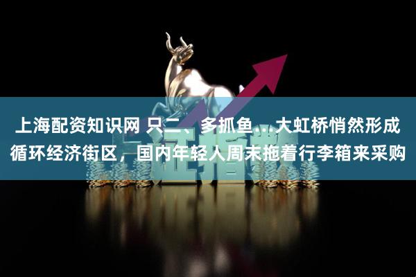 上海配资知识网 只二、多抓鱼…大虹桥悄然形成循环经济街区，国内年轻人周末拖着行李箱来采购
