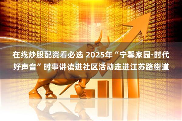 在线炒股配资看必选 2025年“宁馨家园·时代好声音”时事讲读进社区活动走进江苏路街道
