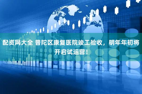 配资网大全 普陀区康复医院竣工验收，明年年初将开启试运营！