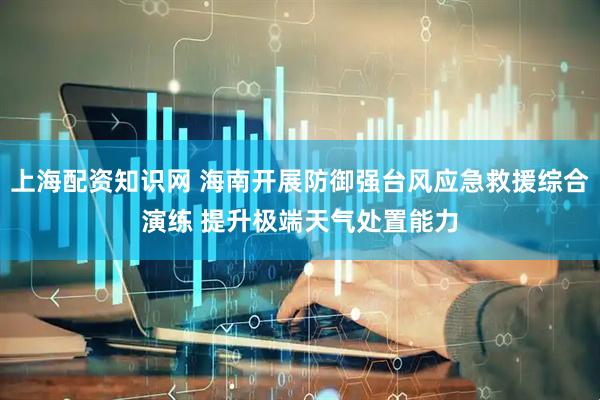 上海配资知识网 海南开展防御强台风应急救援综合演练 提升极端天气处置能力