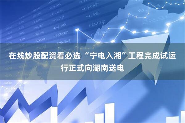 在线炒股配资看必选 “宁电入湘”工程完成试运行正式向湖南送电