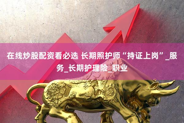 在线炒股配资看必选 长期照护师“持证上岗”_服务_长期护理险_职业