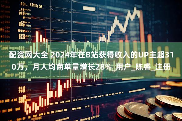 配资网大全 2024年在B站获得收入的UP主超310万，月人均商单量增长28%_用户_陈睿_注册