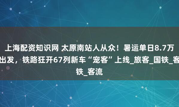 上海配资知识网 太原南站人从众！暑运单日8.7万人出发，铁路狂开67列新车“宠客”上线_旅客_国铁_客流