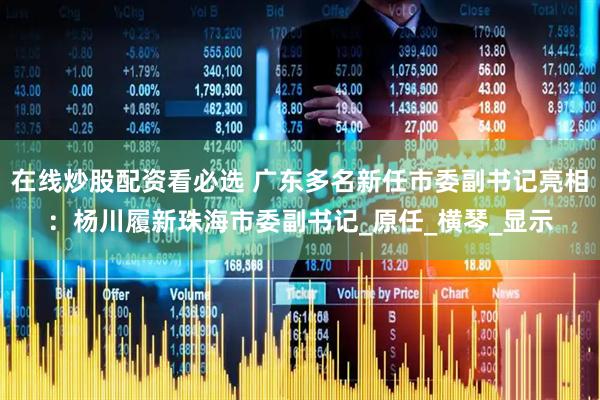 在线炒股配资看必选 广东多名新任市委副书记亮相：杨川履新珠海市委副书记_原任_横琴_显示