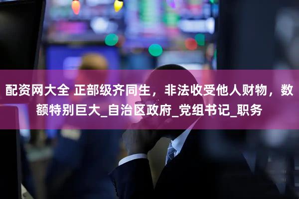 配资网大全 正部级齐同生，非法收受他人财物，数额特别巨大_自治区政府_党组书记_职务
