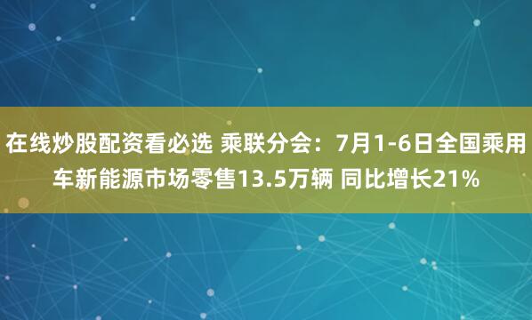 在线炒股配资看必选 乘联分会：7月1-6日全国乘用车新能源市场零售13.5万辆 同比增长21%