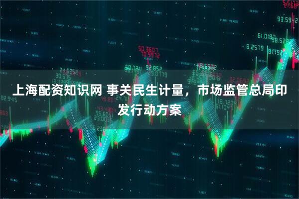 上海配资知识网 事关民生计量，市场监管总局印发行动方案