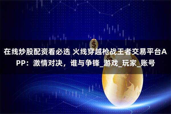 在线炒股配资看必选 火线穿越枪战王者交易平台APP：激情对决，谁与争锋_游戏_玩家_账号