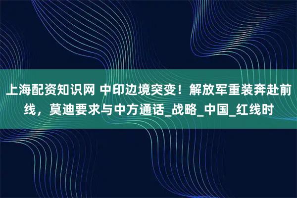 上海配资知识网 中印边境突变！解放军重装奔赴前线，莫迪要求与中方通话_战略_中国_红线时