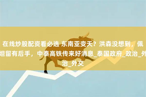 在线炒股配资看必选 东南亚变天？洪森没想到，佩通坦留有后手，中泰高铁传来好消息_泰国政府_政治_外交