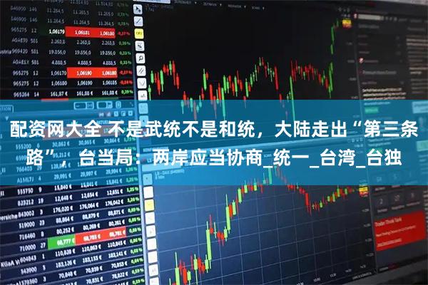 配资网大全 不是武统不是和统，大陆走出“第三条路”，台当局：两岸应当协商_统一_台湾_台独