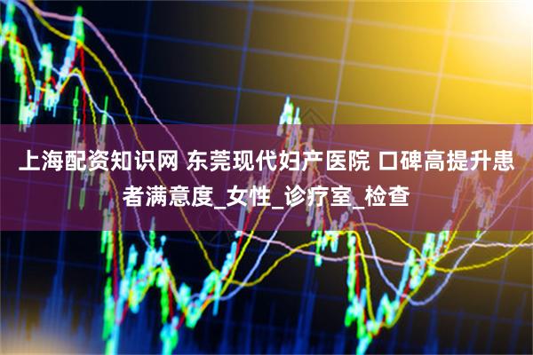 上海配资知识网 东莞现代妇产医院 口碑高提升患者满意度_女性_诊疗室_检查