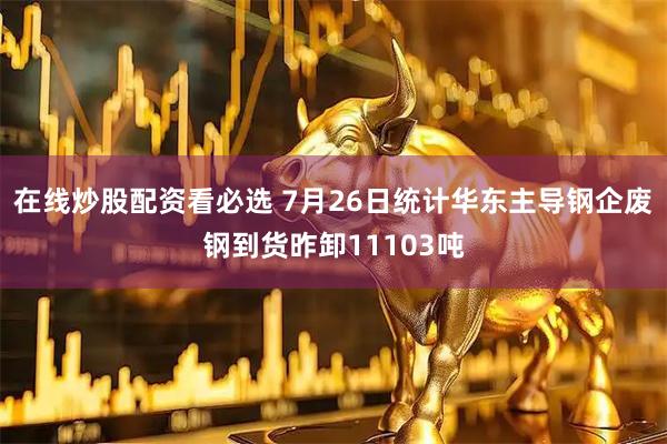 在线炒股配资看必选 7月26日统计华东主导钢企废钢到货昨卸11103吨