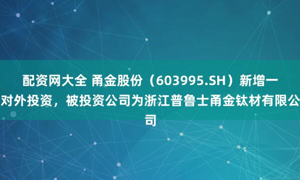 配资网大全 甬金股份（603995.SH）新增一起对外投资，被投资公司为浙江普鲁士甬金钛材有限公司