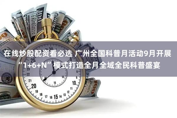 在线炒股配资看必选 广州全国科普月活动9月开展 “1+6+N”模式打造全月全域全民科普盛宴