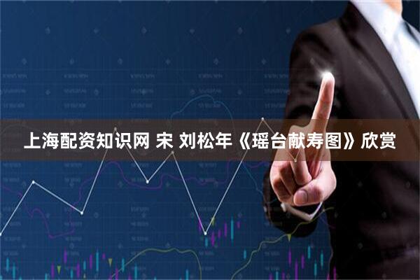 上海配资知识网 宋 刘松年《瑶台献寿图》欣赏