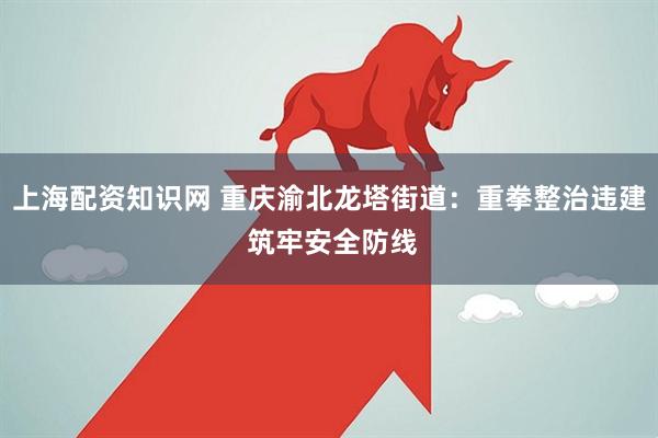 上海配资知识网 重庆渝北龙塔街道：重拳整治违建 筑牢安全防线
