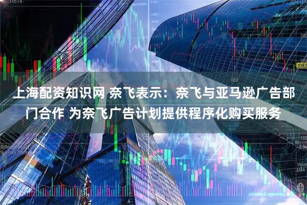 上海配资知识网 奈飞表示：奈飞与亚马逊广告部门合作 为奈飞广告计划提供程序化购买服务