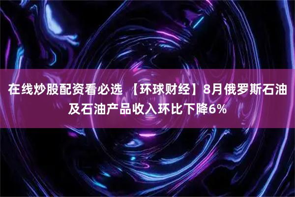 在线炒股配资看必选 【环球财经】8月俄罗斯石油及石油产品收入环比下降6%