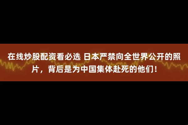在线炒股配资看必选 日本严禁向全世界公开的照片，背后是为中国集体赴死的他们！