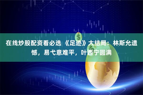 在线炒股配资看必选 《足迹》大结局：林斯允遗憾，易弋意难平，叶西宁圆满