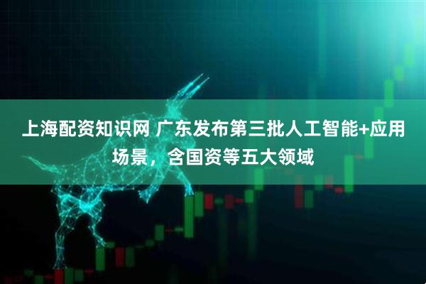 上海配资知识网 广东发布第三批人工智能+应用场景，含国资等五大领域