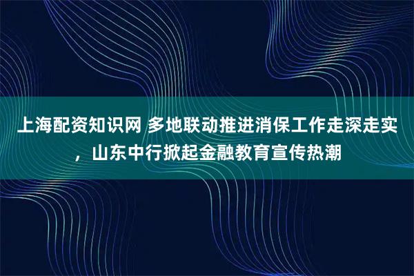 上海配资知识网 多地联动推进消保工作走深走实，山东中行掀起金融教育宣传热潮