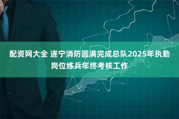 配资网大全 遂宁消防圆满完成总队2025年执勤岗位练兵年终考核工作