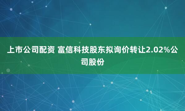 上市公司配资 富信科技股东拟询价转让2.02%公司股份