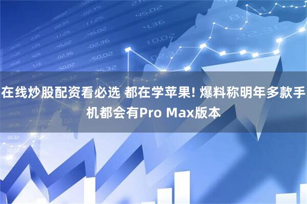 在线炒股配资看必选 都在学苹果! 爆料称明年多款手机都会有Pro Max版本