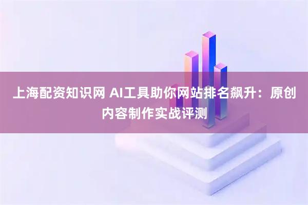 上海配资知识网 AI工具助你网站排名飙升：原创内容制作实战评测