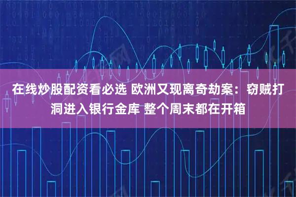 在线炒股配资看必选 欧洲又现离奇劫案:窃贼打洞进入银行金库 整个周末都在开箱