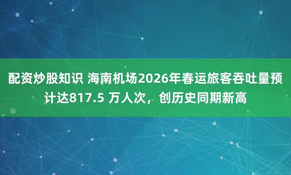 配资炒股知识 海南机场2026年春运旅客吞吐量预计达817.5 万人次，创历史同期新高