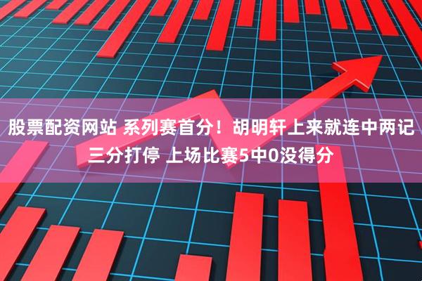 股票配资网站 系列赛首分！胡明轩上来就连中两记三分打停 上场比赛5中0没得分