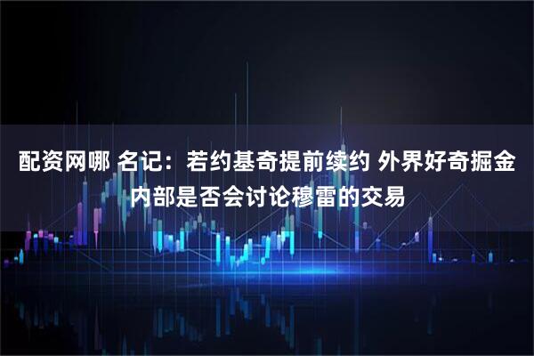 配资网哪 名记：若约基奇提前续约 外界好奇掘金内部是否会讨论穆雷的交易