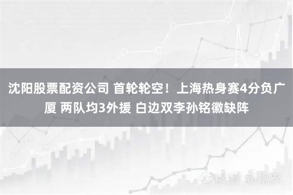 沈阳股票配资公司 首轮轮空！上海热身赛4分负广厦 两队均3外援 白边双李孙铭徽缺阵