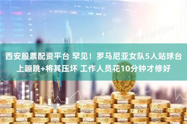 西安股票配资平台 罕见！罗马尼亚女队5人站球台上蹦跳+将其压坏 工作人员花10分钟才修好