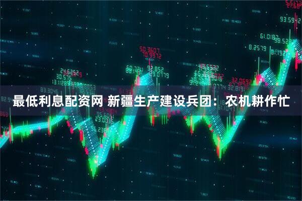 最低利息配资网 新疆生产建设兵团：农机耕作忙