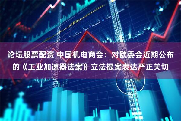 论坛股票配资 中国机电商会：对欧委会近期公布的《工业加速器法案》立法提案表达严正关切
