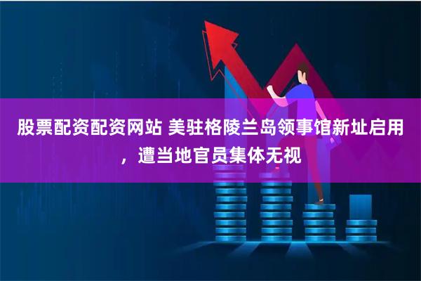 股票配资配资网站 美驻格陵兰岛领事馆新址启用，遭当地官员集体无视