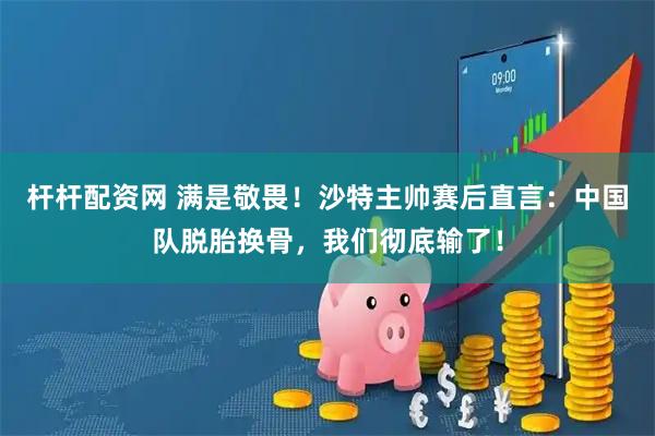 杆杆配资网 满是敬畏！沙特主帅赛后直言：中国队脱胎换骨，我们彻底输了！