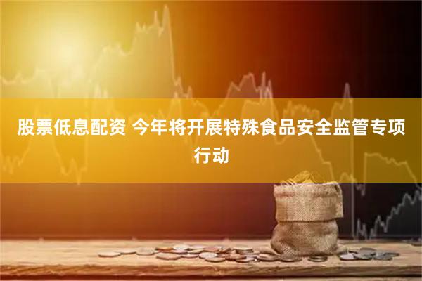 股票低息配资 今年将开展特殊食品安全监管专项行动