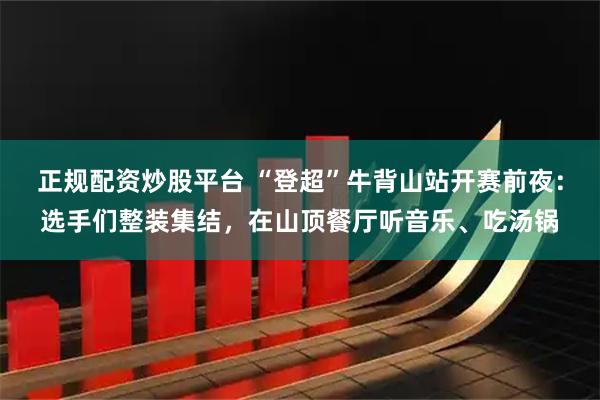 正规配资炒股平台 “登超”牛背山站开赛前夜：选手们整装集结，在山顶餐厅听音乐、吃汤锅