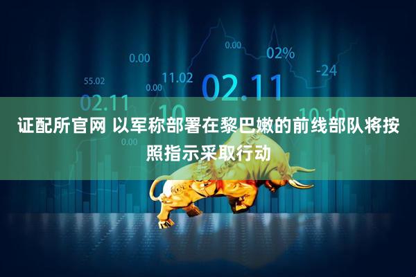 证配所官网 以军称部署在黎巴嫩的前线部队将按照指示采取行动